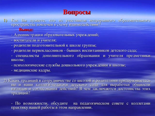 Вопросы Как Вы думаете, кто из участников непрерывного образовательного пространства вовлечен в схему взаимодействия?   Вывод:   - Администрация образовательных учреждений;  - воспитатели и учителя;  - родители подготовительной к школе группы;  - родители первоклассников - бывших воспитанников детского сада;  - специалисты дополнительного образования и учителя предметники школы;  - психологические службы дошкольного учреждения и школы;  - медицинские кадры. 2) Каких традиций в сотрудничестве со школой и родителями придерживаетесь вы и ваши коллеги-педагоги детского сада для выработки общности взглядов и согласования действий? В чем заключаются достоинства этих традиций?  - По возможности, обсудите на педагогическом совете с коллегами практику вашей работы в этом направлении.