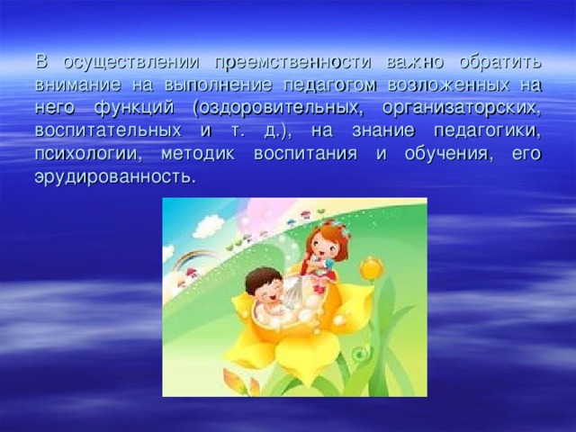 В осуществлении преемственности важно обратить внимание на выполнение педагогом возложенных на него функций (оздоровительных, организаторских, воспитательных и т. д.), на знание педагогики, психологии, методик воспитания и обучения, его эрудированность.