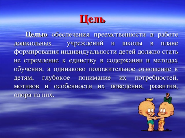 Цель   Целью обеспечения преемственности в работе дошкольных учреждений и школы в плане формирования индивидуальности детей должно стать не стремление к единству в содержании и методах обучения, а одинаково положительное отношение к детям, глубокое понимание их потребностей, мотивов и особенности их поведения, развития, опора на них.