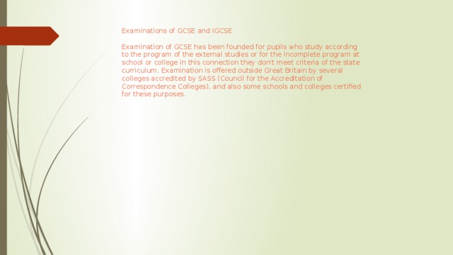 Examinations of GCSE and IGCSE Examination of GCSE has been founded for pupils who study according to the program of the external studies or for the incomplete program at school or college in this connection they don't meet criteria of the state curriculum. Examination is offered outside Great Britain by several colleges accredited by SASS (Council for the Accreditation of Correspondence Colleges), and also some schools and colleges certified for these purposes.