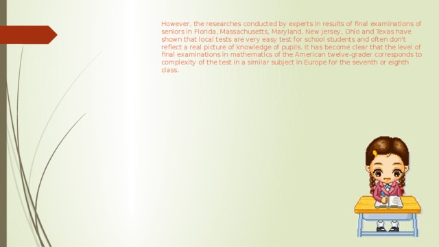 However, the researches conducted by experts in results of final examinations of seniors in Florida, Massachusetts, Maryland, New Jersey, Ohio and Texas have shown that local tests are very easy test for school students and often don't reflect a real picture of knowledge of pupils. It has become clear that the level of final examinations in mathematics of the American twelve-grader corresponds to complexity of the test in a similar subject in Europe for the seventh or eighth class.