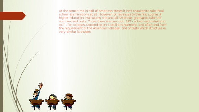 At the same time in half of American states it isn't required to take final school examinations at all. However for revenues to the first course of higher education institutions one and all American graduates take the standardized tests. Those there are two look: SAT - school estimated and ACT - for colleges. Depending on a staff arrangement, and often and from the requirement of the American colleges, one of tests which structure is very similar is chosen.