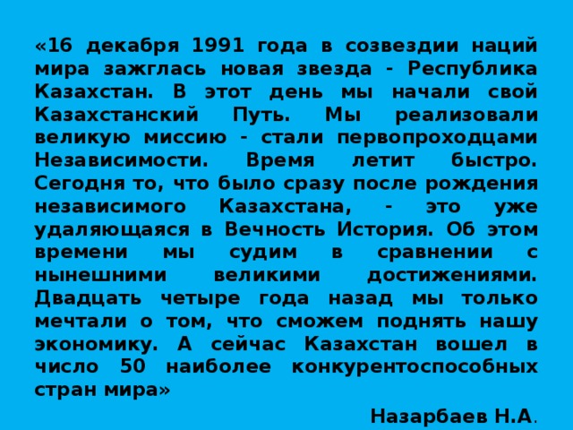 «16 декабря 1991 года в созвездии наций мира зажглась новая звезда - Республика Казахстан. В этот день мы начали свой Казахстанский Путь. Мы реализовали великую миссию - стали первопроходцами Независимости. Время летит быстро. Сегодня то, что было сразу после рождения независимого Казахстана, - это уже удаляющаяся в Вечность История. Об этом времени мы судим в сравнении с нынешними великими достижениями. Двадцать четыре года назад мы только мечтали о том, что сможем поднять нашу экономику. А сейчас Казахстан вошел в число 50 наиболее конкурентоспособных стран мира» Назарбаев Н.А .