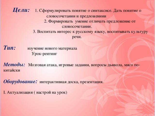 Цели:  1. Сформулировать понятие о синтаксисе. Дать понятие о словосочетании и предложениии  2. Формировать умение отличать предложение от словосочетании.  3. Воспитать интерес к русскому языку, воспитывать культуру речи. Тип:  изучение нового материала  Урок-реитинг Методы:  Мозговая атака, игровые задания, вопросы дьявола, мясо по-китайски Оборудование : интерактивная доска, презентация. І. Актуализация ( настрой на урок) 2 команды ІІ. Постановка цели и задачи, объявление темы.