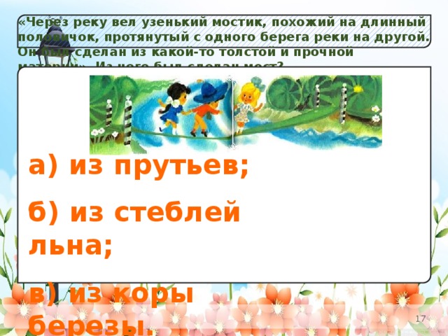 «Через реку вел узенький мостик, похожий на длинный половичок, протянутый с одного берега реки на другой. Он был сделан из какой-то толстой и прочной материи». Из чего был сделан мост? а) Незабудок;  б) К в) Одуванчиков. а) из прутьев;  б) из стеблей льна;  в) из коры березы.