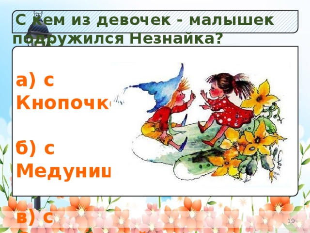 С кем из девочек - малышек подружился Незнайка? а) Незабудок;  б) К в) Одуванчиков. а) с Кнопочкой;  б) с Медуницей;  в) с Селедочкой.
