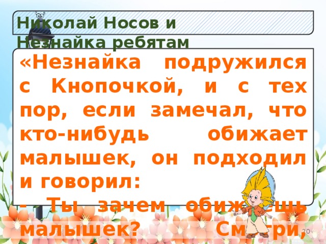 Николай Носов и Незнайка ребятам Y «Незнайка подружился с Кнопочкой, и с тех пор, если замечал, что кто-нибудь обижает малышек, он подходил и говорил: - Ты зачем обижаешь малышек? Смотри, чтобы я этого больше не видел! Обижать малышек у нас не принято!» а) Незабудок;  б) К в) Одуванчиков.