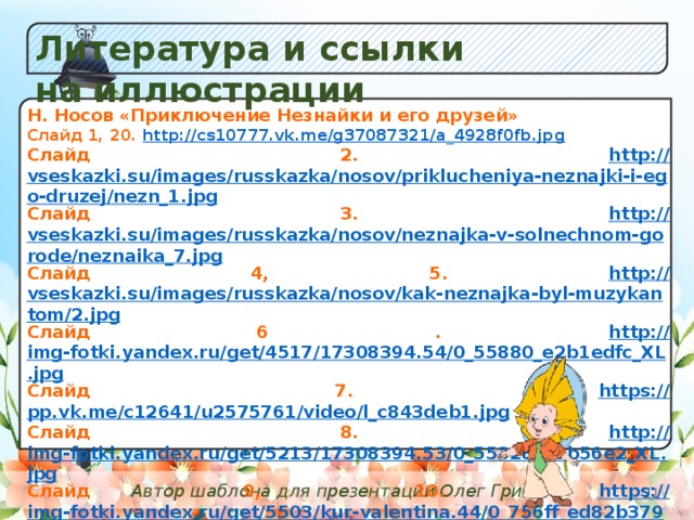 Литература и ссылки на иллюстрации Y а) Незабудок;  б) К в) Одуванчиков. Н. Носов «Приключение Незнайки и его друзей» Слайд 1, 20. http:// cs10777.vk.me/g37087321/a_4928f0fb.jpg Слайд 2. http:// vseskazki.su/images/russkazka/nosov/priklucheniya-neznajki-i-ego-druzej/nezn_1.jpg Слайд 3. http:// vseskazki.su/images/russkazka/nosov/neznajka-v-solnechnom-gorode/neznaika_7.jpg Слайд 4, 5. http:// vseskazki.su/images/russkazka/nosov/kak-neznajka-byl-muzykantom/2.jpg Слайд 6 . http:// img-fotki.yandex.ru/get/4517/17308394.54/0_55880_e2b1edfc_XL.jpg Слайд 7. https:// pp.vk.me/c12641/u2575761/video/l_c843deb1.jpg Слайд 8. http:// img-fotki.yandex.ru/get/5213/17308394.53/0_55828_1db56e2_XL.jpg Слайд 9, 10. https:// img-fotki.yandex.ru/get/5503/kur-valentina.44/0_756ff_ed82b379_S Слайд11. http :// multiki.arjlover.net/ap/vintik.i.shpuntik.veselye.mastera.avi/vintik.i.shpuntik.veselye.mastera.avi.image1.jpg Слайд 12. http:// www.ollelukoe.ru/images/stories/nosov/cacneznaycacatalsyanaauto/05.jpg Слайд 13, 14. http:// 04.img.avito.st/640x480/696227604.jpg Слайд 15. http:// www.sovetika.ru/images_deti/neznaika_10.jpg Слайд 16. http:// vseskazki.su/images/russkazka/nosov/priklucheniya-neznajki-i-ego-druzej/nezn_52.jpg Слайд 17. http:// www.planetaskazok.ru/images/stories/nosov/neznaika_v_solnechnom_gorode/neznaika_5.jpg Слайд 18. http :// img-fotki.yandex.ru/get/4517/17308394.53/0_55825_cdd06f11_XL.jpg  Автор шаблона для презентации Олег Грибан