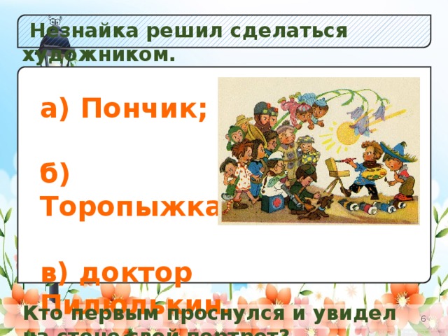 Незнайка решил сделаться художником. а) Незабудок;  б) Кол окольчиков; в) Одуванчиков. а) Пончик;  б) Торопыжка;  в) доктор Пилюлькин. Кто первым проснулся и увидел на стене свой портрет?