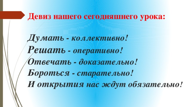 Девиз нашего сегодняшнего урока:   Думать - коллективно!  Решать - оперативно!  Отвечать - доказательно!  Бороться - старательно!  И открытия нас ждут обязательно !