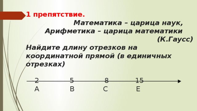 1 препятствие.  Математика – царица наук,  Арифметика – царица математики  (К.Гаусс)  Найдите длину отрезков на координатной прямой  (в единичных отрезках)    2 5 8 15  А В С Е