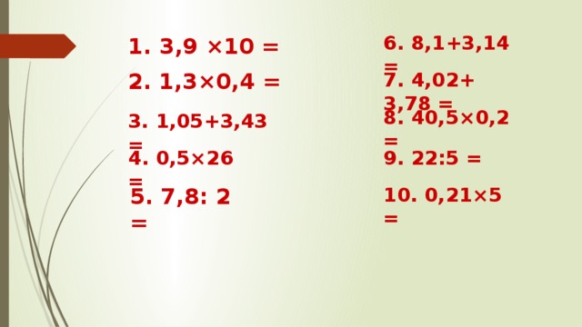 6. 8,1+3,14 = 1. 3,9 ×10 =    2. 1,3×0,4 = 7. 4,02+ 3,78 = 8. 40,5×0,2 = 3. 1,05+3,43 =  4. 0,5×26 = 9. 22:5 = 5. 7,8: 2 = 10. 0,21×5 =