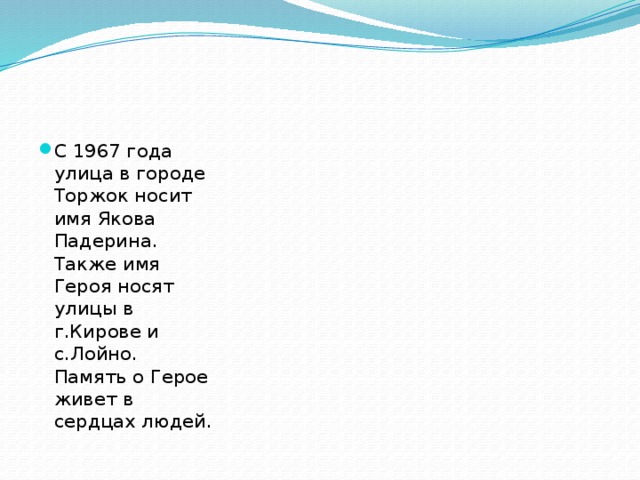 С 1967 года улица в городе Торжок носит имя Якова Падерина. Также имя Героя носят улицы в г.Кирове и с.Лойно. Память о Герое живет в сердцах людей.