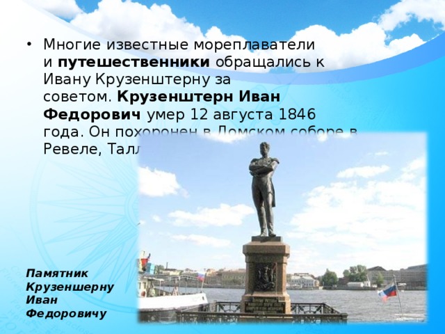 Многие известные мореплаватели и  путешественники  обращались к Ивану Крузенштерну за советом.  Крузенштерн Иван Федорович  умер 12 августа 1846 года. Он похоронен в Домском соборе в Ревеле, Таллинн.