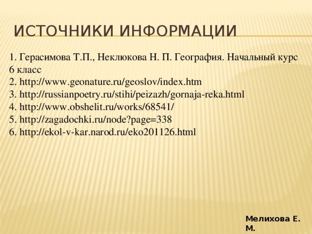 Источники информации 1. Герасимова Т.П., Неклюкова Н. П. География. Начальный курс 6 класс 2. http://www.geonature.ru/geoslov/index.htm 3. http://russianpoetry.ru/stihi/peizazh/gornaja-reka.html 4. http://www.obshelit.ru/works/68541/ 5. http://zagadochki.ru/node?page=338 6. http://ekol-v-kar.narod.ru/eko201126.html Мелихова Е. М.