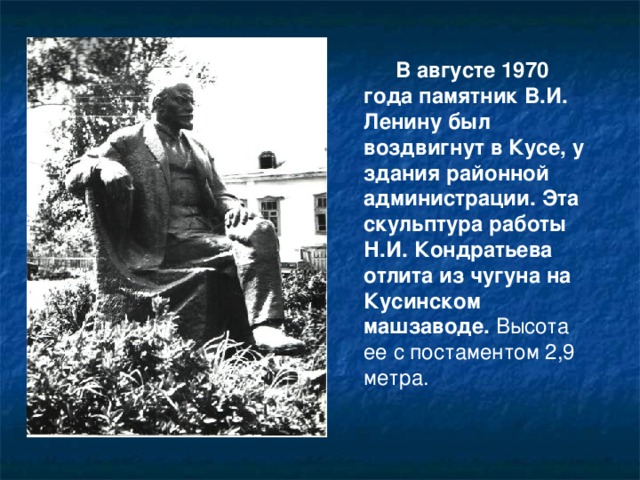 В августе 1970 года памятник В.И. Ленину был воздвигнут в Кусе, у здания районной администрации. Эта скульптура работы Н.И. Кондратьева отлита из чугуна на Кусинском машзаводе. Высота ее с постаментом 2,9 метра.
