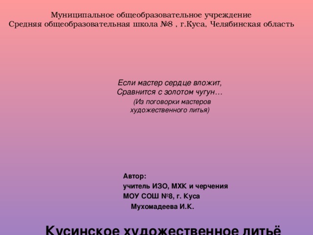 Муниципальное общеобразовательное учреждение Средняя общеобразовательная школа №8 , г.Куса, Челябинская область            Кусинское художественное литьё             Если мастер сердце вложит,  Сравнится с золотом чугун…   (Из поговорки мастеров  художественного литья)    Автор: учитель ИЗО, МХК и черчения МОУ СОШ №8, г. Куса  Мухомадеева И.К.