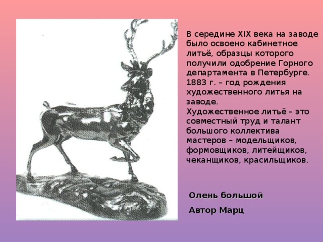 В середине XIX века на заводе было освоено кабинетное литьё, образцы которого получили одобрение Горного департамента в Петербурге. 1883 г. – год рождения художественного литья на заводе. Художественное литьё – это совместный труд и талант большого коллектива мастеров – модельщиков, формовщиков, литейщиков, чеканщиков, красильщиков. Олень большой Автор Марц