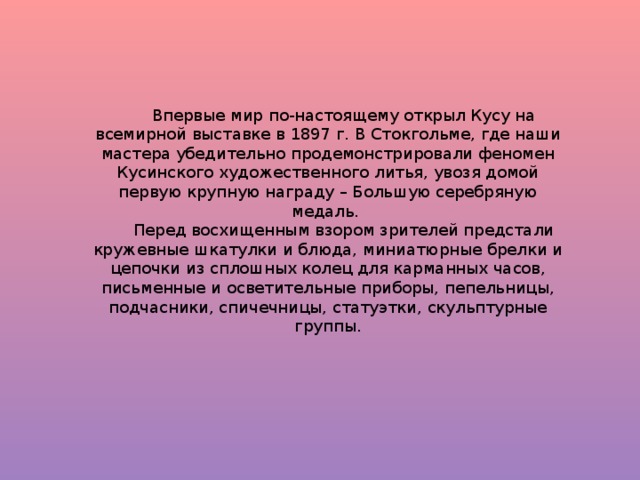 Впервые мир по-настоящему открыл Кусу на всемирной выставке в 1897 г. В Стокгольме, где наши мастера убедительно продемонстрировали феномен Кусинского художественного литья, увозя домой первую крупную награду – Большую серебряную медаль. Перед восхищенным взором зрителей предстали кружевные шкатулки и блюда, миниатюрные брелки и цепочки из сплошных колец для карманных часов, письменные и осветительные приборы, пепельницы, подчасники, спичечницы, статуэтки, скульптурные группы.