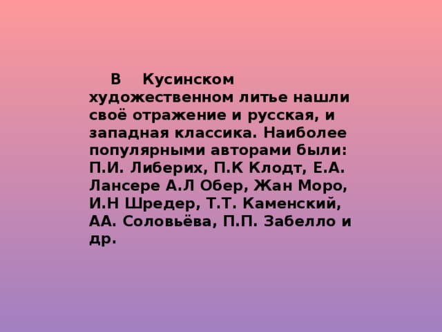 В Кусинском художественном литье нашли своё отражение и русская, и западная классика. Наиболее популярными авторами были: П.И. Либерих, П.К Клодт, Е.А. Лансере А.Л Обер, Жан Моро, И.Н Шредер, Т.Т. Каменский, АА. Соловьёва, П.П. Забелло и др.