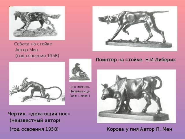 Собака на стойке  Автор Мен  (год освоения 1958) Пойнтер на стойке. Н.И.Либерих Цыплёнок. Пепельница. (авт. неизв.) Чертик, «делающий нос»  (неизвестный автор) Корова у пня Автор П. Мен (год освоения 1958)