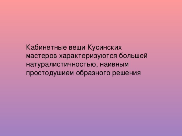 Кабинетные вещи Кусинских мастеров характеризуются большей натуралистичностью, наивным простодушием образного решения