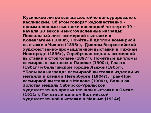 Кусинское литье всегда достойно конкурировало с каслинским. Об этом говорят художественно - промышленные выставки последней четверти 19 - начала 20 веков и многочисленные награды: Похвальный лист всемирной выставки в Копенгагене (1888г), Почётный диплом всемирной выставки в Чикаго (1893г), Диплом Всероссийской художественно-промышленной выставки в Нижнем Новгороде (1896г), Серебряная медаль всемирной выставки в Стокгольме (1897г), Почётные дипломы всемирных выставок в Париже (1900г), Глазго (1901г) и бельгийском городе Льеже (1905г), “Большая награда” всемирной выставки изделий из металла и камня в Петербурге (1904г), Гран-При всемирной выставки в Милане (1906г), Большая Золотая медаль Сибирско-Уральской художественно-промышленной выставки в Омске (1911г), Почётный диплом Балтийской художественной выставки в Мальме (1914г).