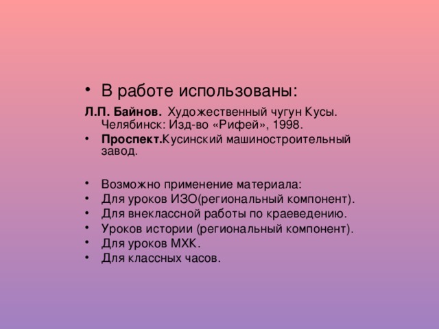 В работе использованы: Л.П. Байнов . Художественный чугун Кусы. Челябинск: Изд-во «Рифей», 1998. Проспект. Кусинский машиностроительный завод.  Возможно применение материала: Для уроков ИЗО(региональный компонент). Для внеклассной работы по краеведению. Уроков истории (региональный компонент). Для уроков МХК. Для классных часов.