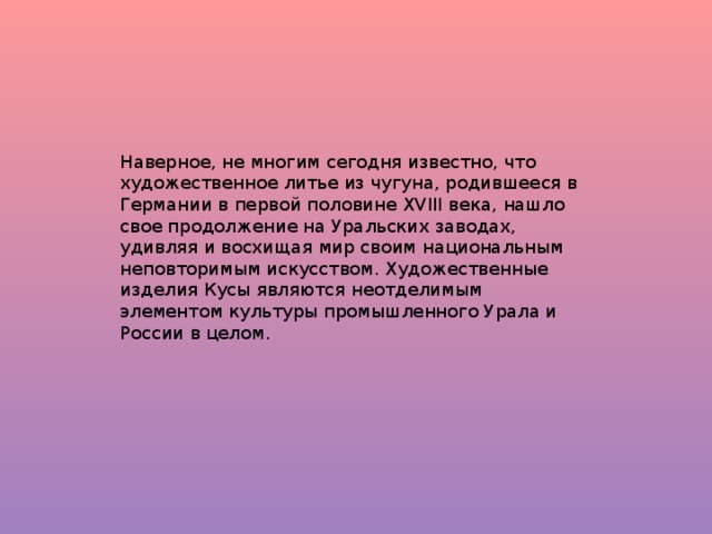 Наверное, не многим сегодня известно, что художественное литье из чугуна, родившееся в Германии в первой половине XVIII века, нашло свое продолжение на Уральских заводах, удивляя и восхищая мир своим национальным неповторимым искусством. Художественные изделия Кусы являются неотделимым элементом культуры промышленного Урала и России в целом.