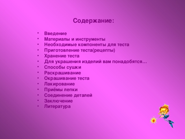 Содержание:  Введение Материалы и инструменты Необходимые компоненты для теста Приготовление теста(рецепты) Хранение теста Для украшения изделий вам понадобятся… Способы сушки Раскрашивание Окрашивание теста Лакирование Приёмы лепки Соединение деталей Заключение Литература