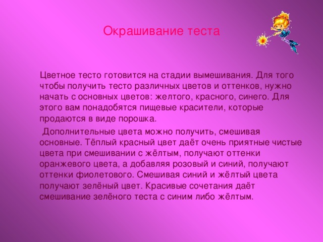 Окрашивание теста  Цветное тесто готовится на стадии вымешивания. Для того чтобы получить тесто различных цветов и оттенков, нужно начать с основных цветов: желтого, красного, синего. Для этого вам понадобятся пищевые красители, которые продаются в виде порошка.  Дополнительные цвета можно получить, смешивая основные. Тёплый красный цвет даёт очень приятные чистые цвета при смешивании с жёлтым, получают оттенки оранжевого цвета, а добавляя розовый и синий, получают оттенки фиолетового. Смешивая синий и жёлтый цвета получают зелёный цвет. Красивые сочетания даёт смешивание зелёного теста с синим либо жёлтым.