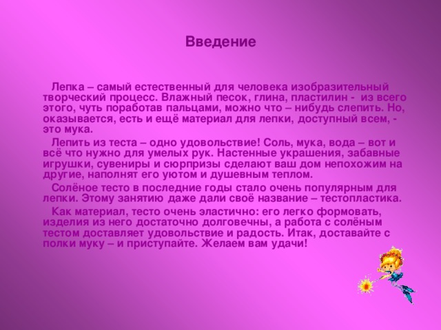 Введение  Лепка – самый естественный для человека изобразительный творческий процесс. Влажный песок, глина, пластилин - из всего этого, чуть поработав пальцами, можно что – нибудь слепить. Но, оказывается, есть и ещё материал для лепки, доступный всем, - это мука.  Лепить из теста – одно удовольствие! Соль, мука, вода – вот и всё что нужно для умелых рук. Настенные украшения, забавные игрушки, сувениры и сюрпризы сделают ваш дом непохожим на другие, наполнят его уютом и душевным теплом.  Солёное тесто в последние годы стало очень популярным для лепки. Этому занятию даже дали своё название – тестопластика.  Как материал, тесто очень эластично: его легко формовать, изделия из него достаточно долговечны, а работа с солёным тестом доставляет удовольствие и радость. Итак, доставайте с полки муку – и приступайте. Желаем вам удачи!