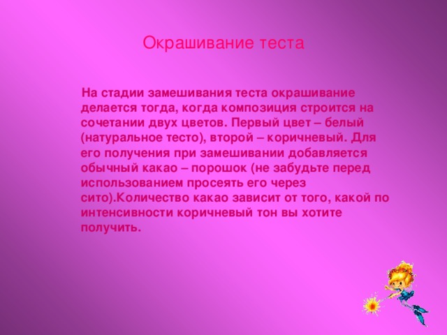 Окрашивание теста  На стадии замешивания теста окрашивание делается тогда, когда композиция строится на сочетании двух цветов. Первый цвет – белый (натуральное тесто), второй – коричневый. Для его получения при замешивании добавляется обычный какао – порошок (не забудьте перед использованием просеять его через сито).Количество какао зависит от того, какой по интенсивности коричневый тон вы хотите получить.