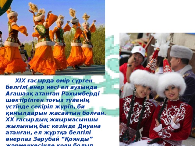 XIX ғасырда өмір сүрген белгілі өнер иесі ел аузында Ағашаяқ атанған Рахымберді шөктірілген тоғыз түйенің үстінде секіріп жүріп, би қимылдарын жасайтын болған. ХХ ғасырдың жиырмасыншы жылының бас кезінде Диуана атанған, ел жұртқа белгілі өнерпаз Зәрубай “Қоянды” жәрмеңкесінде қоян болып киініп, күлкілі “Қоян биін” орындаған.  6