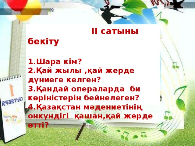 ІІ сатыны бекіту   1.Шара кім?  2.Қай жылы ,қай жерде дүниеге келген?  3.Қандай операларда би көріністерін бейнелеген?  4.Қазақстан мәдениетінің онкүндігі қашан,қай жерде өтті?