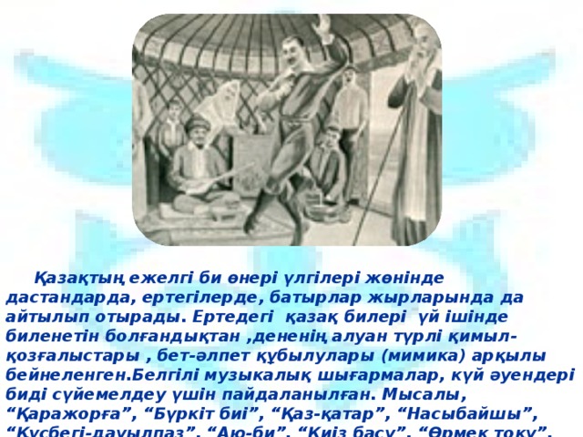 Қазақтың ежелгі би өнері үлгілері жөнінде дастандарда, ертегілерде, батырлар жырларында да айтылып отырады. Ертедегі қазақ билері үй ішінде биленетін болғандықтан ,дененің алуан түрлі қимыл-қозғалыстары , бет-әлпет құбылулары (мимика) арқылы бейнеленген.Белгілі музыкалық шығармалар, күй әуендері биді сүйемелдеу үшін пайдаланылған. Мысалы, “Қаражорға”, “Бүркіт биі”, “Қаз-қатар”, “Насыбайшы”, “Құсбегі-дауылпаз”, “Аю-би”, “Киіз басу”, “Өрмек тоқу”, “Аққу”, “Ортеке”және т.б билер сондай әдіс-тәсілмен орындалған. 6