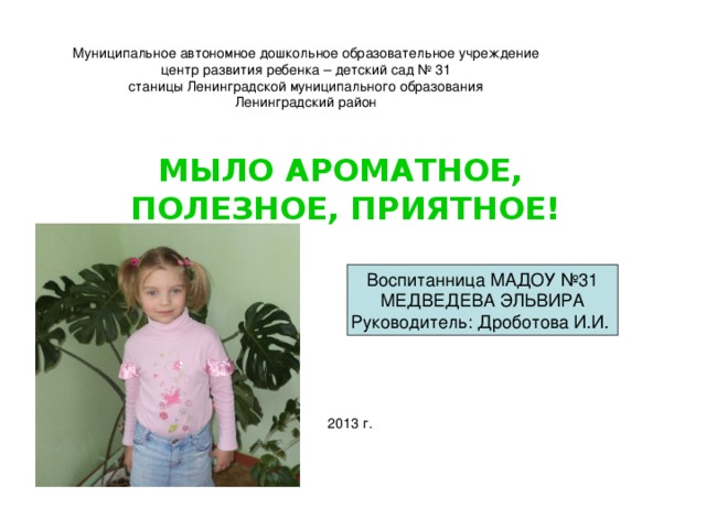 Муниципальное автономное дошкольное образовательное учреждение  центр развития ребенка – детский сад № 31  станицы Ленинградской муниципального образования  Ленинградский район   МЫЛО АРОМАТНОЕ, ПОЛЕЗНОЕ, ПРИЯТНОЕ! Воспитанница МАДОУ №31 МЕДВЕДЕВА ЭЛЬВИРА Руководитель: Дроботова И.И. 2013 г.