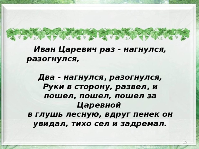 Иван Царевич  раз - нагнулся, разогнулся, Два - нагнулся , разогнулся, Руки в сторону, развел , и пошел , пошел, пошел за Царевной в глушь лесную, вдруг пенек он увидал, тихо сел и задремал.