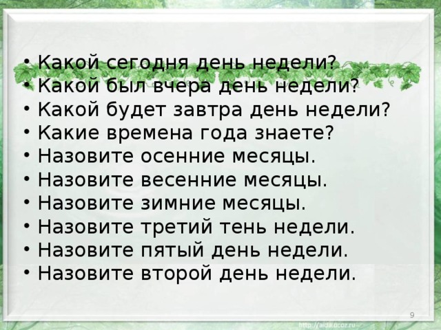 Какой сегодня день недели? Какой был вчера день недели? Какой будет завтра день недели? Какие времена года знаете? Назовите осенние месяцы. Назовите весенние месяцы. Назовите зимние месяцы. Назовите третий тень недели. Назовите пятый день недели. Назовите  второй день недели.