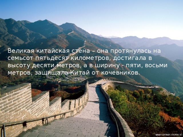 Великая китайская стена – она протянулась на семьсот пятьдесят километров, достигала в высоту десяти метров, а в ширину - пяти, восьми метров, защищала Китай от кочевников.