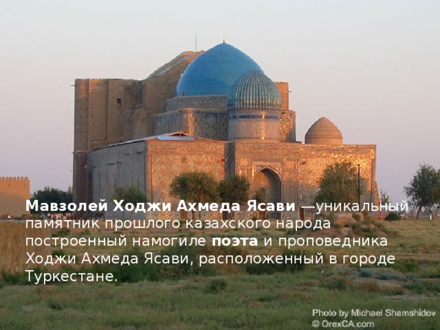 Мавзолей Ходжи Ахмеда Ясави  —уникальный памятник прошлого казахского народа построенный намогиле поэта и проповедника Ходжи Ахмеда Ясави, расположенный в городе Туркестане.