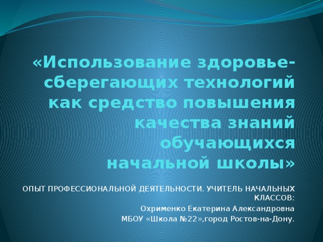 «Использование здоровье-сберегающих технологий как средство повышения качества знаний обучающихся  начальной школы»   ОПЫТ ПРОФЕССИОНАЛЬНОЙ ДЕЯТЕЛЬНОСТИ. УЧИТЕЛЬ НАЧАЛЬНЫХ КЛАССОВ: Охрименко Екатерина Александровна МБОУ «Школа №22»,город Ростов-на-Дону.