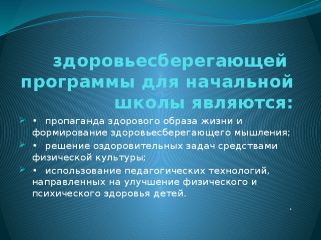 здоровьесберегающей программы для начальной школы являются: •  пропаганда здорового образа жизни и формирование здоровьесберегающего мышления; •  решение оздоровительных задач средствами физической культуры; •  использование педагогических технологий, направленных на улучшение физического и психического здоровья детей. .