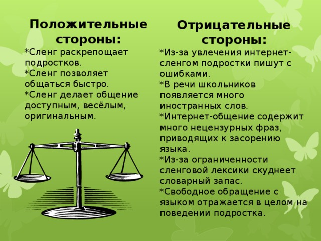 Положительные стороны: *Сленг раскрепощает подростков. *Сленг позволяет общаться быстро. *Сленг делает общение доступным, весёлым, оригинальным. Отрицательные стороны: *Из-за увлечения интернет-сленгом подростки пишут с ошибками. *В речи школьников появляется много иностранных слов. *Интернет-общение содержит много нецензурных фраз, приводящих к засорению языка. *Из-за ограниченности сленговой лексики скуднеет словарный запас. * Свободное обращение с языком отражается в целом на поведении подростка.