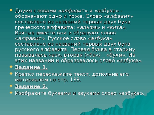 Двумя словами « алфавит» и «азбука» - обозначают одно и тоже. Слово « алфавит» составлено из названий первых двух букв греческого алфавита: «альфа» и «вита». Взятые вместе они и образуют слово «алфавит». Русское слово «азбука » составлено из названий первых двух букв русского алфавита. Первая буква в старину называлась «аз», вторая («бэ») _ «буки». Из этих названий и образовалось слово «азбука». Задание 1. Кратко перескажите текст, дополнив его материалом со стр. 133. Задание 2.