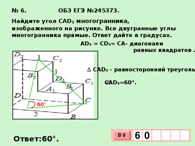 № 6. ОБЗ ЕГЭ №245373.  Найдите угол CAD₂ многогранника,  изображенного на рисунке. Все двугранные углы многогранника прямые. Ответ дайте в градусах. AD₂ = CD₂= CA- диагонали  равных квадратов . ∆  CAD₂ - равносторонний треугольник.   CAD₂=60°. 60° 6  0 В 9 х 3 Ответ:60°. х 1 0