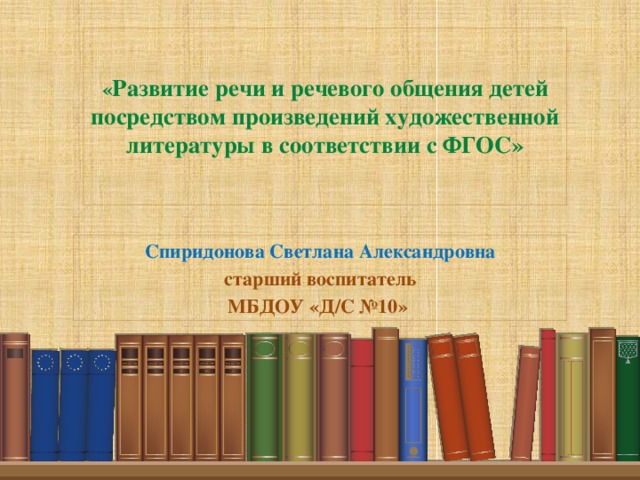 « Развитие речи и речевого общения детей посредством произведений художественной литературы в соответствии с ФГОС»   Спиридонова Светлана Александровна старший воспитатель МБДОУ «Д/С №10»