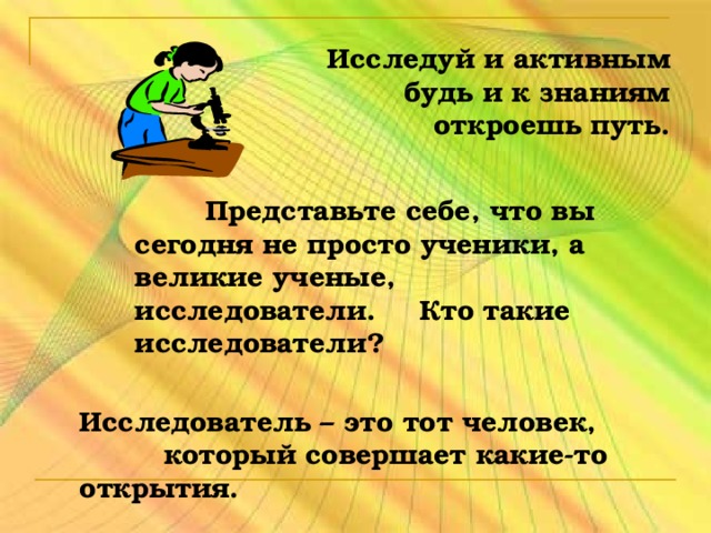 Исследуй и активным будь и к знаниям откроешь путь.  Представьте себе, что вы сегодня не просто ученики, а великие ученые, исследователи.  Кто такие исследователи? Исследователь – это тот человек, который совершает какие-то открытия.