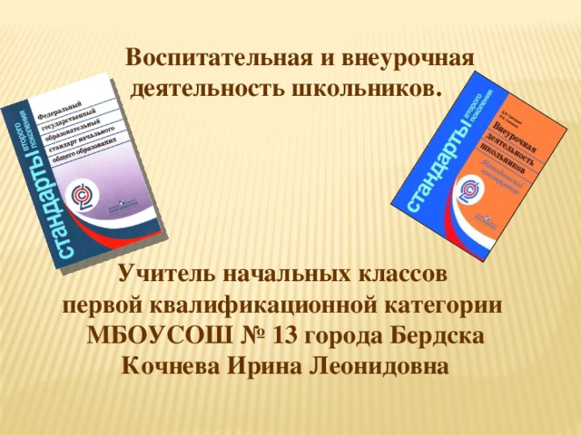 Воспитательная и внеурочная деятельность школьников.      Учитель начальных классов первой квалификационной категории МБОУСОШ № 13 города Бердска Кочнева Ирина Леонидовна                 За последние десятилетия в обществе произошли кардинальные изменения в представлениях о целях образования и путях их реализации. От признания знаний, умений и навыков как основных итогов образования произошел переход к пониманию обучения как процесса подготовки учащихся к реальной жизни, готовности к тому, чтобы занять активную позицию, успешно решать жизненные задачи, уметь сотрудничать и работать в группе, быть готовым к быстрому переучиванию в ответ на обновление знаний и требований на рынке труда. Афипский лицей Северского района в 2010 являлся пилотной площадкой по внедрению ФГОС начального общего образования второго поколения.