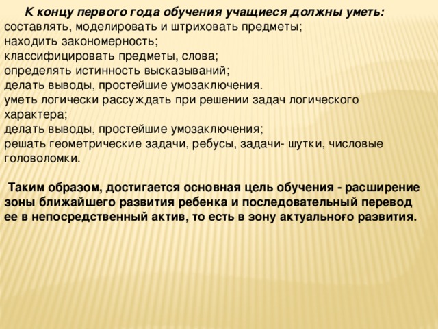      К концу первого года обучения учащиеся должны уметь: составлять, моделировать и штриховать предметы; находить закономерность; классифицировать предметы, слова; определять истинность высказываний; делать выводы, простейшие умозаключения. уметь логически рассуждать при решении задач логического характера; делать выводы, простейшие умозаключения; решать геометрические задачи, ребусы, задачи- шутки, числовые головоломки.   Таким образом, достигается основная цель обучения - расширение зоны ближайшего развития ребенка и последовательный перевод ее в непосредственный актив, то есть в зону актуально­го развития.